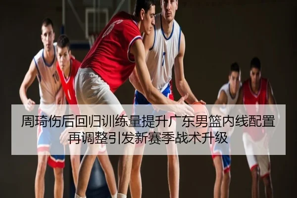 周琦伤后回归训练量提升广东男篮内线配置再调整引发新赛季战术升级
