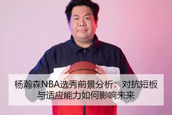 杨瀚森NBA选秀前景分析：对抗短板与适应能力如何影响未来